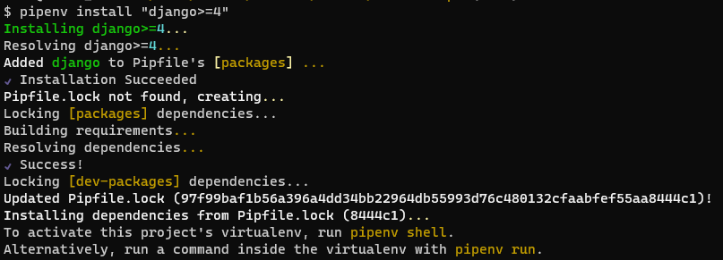pipenv install "django>=4"
Installing django>=4...
Resolving django>=4...
Added django to Pipfile's [packages] ...
✔ Installation Succeeded
Pipfile.lock not found, creating...
Locking [packages] dependencies...
Building requirements...
Resolving dependencies...
✔ Success!
Locking [dev-packages] dependencies...
Updated Pipfile.lock (97f99baf1b56a396a4dd34bb22964db55993d76c480132cfaabfef55aa8444c1)!
Installing dependencies from Pipfile.lock (8444c1)...
To activate this project's virtualenv, run pipenv shell.
Alternatively, run a command inside the virtualenv with pipenv run.