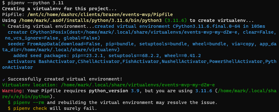  pipenv --python 3.11
Creating a virtualenv for this project...
Pipfile: /mnt/c/home/dashrc/clients/brazen/events-mvp/Pipfile
Using /home/mark/.asdf/installs/python/3.11.6/bin/python3 (3.11.6) to create virtualenv...
⠙ Creating virtual environment...created virtual environment CPython3.11.6.final.0-64 in 105ms
  creator CPython3Posix(dest=/home/mark/.local/share/virtualenvs/events-mvp-my-dZw-e, clear=False, no_vcs_ignore=False, global=False)
  seeder FromAppData(download=False, pip=bundle, setuptools=bundle, wheel=bundle, via=copy, app_data_dir=/home/mark/.local/share/virtualenv)
    added seed packages: pip==23.2.1, setuptools==68.2.2, wheel==0.41.2
  activators BashActivator,CShellActivator,FishActivator,NushellActivator,PowerShellActivator,PythonActivator

✔ Successfully created virtual environment!
Virtualenv location: /home/mark/.local/share/virtualenvs/events-mvp-my-dZw-e
Warning: Your Pipfile requires python_version 3.9, but you are using 3.11.6 (/home/mark/.local/share/v/e/bin/python).
  $ pipenv --rm and rebuilding the virtual environment may resolve the issue.
  $ pipenv check will surely fail.